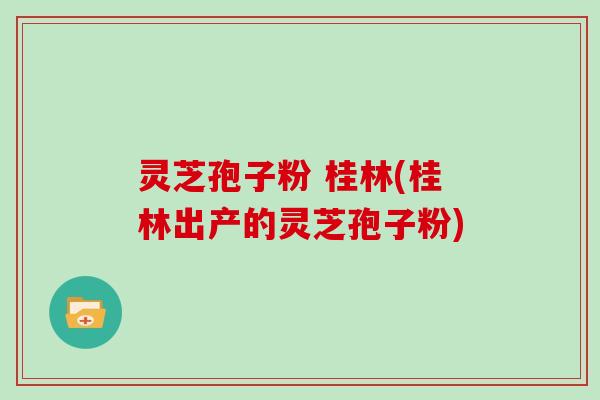灵芝孢子粉 桂林(桂林出产的灵芝孢子粉)