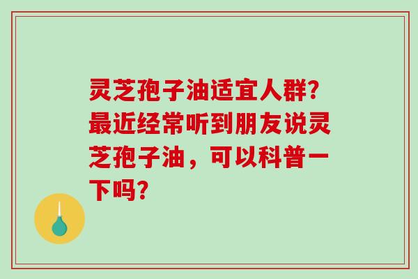 灵芝孢子油适宜人群？最近经常听到朋友说灵芝孢子油，可以科普一下吗？
