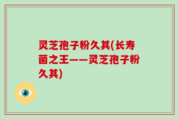 灵芝孢子粉久其(长寿菌之王——灵芝孢子粉久其)