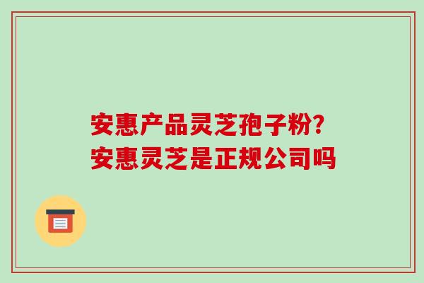 安惠产品灵芝孢子粉？安惠灵芝是正规公司吗