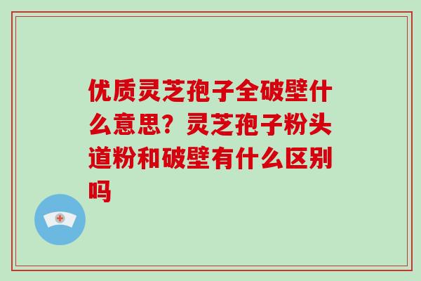 优质灵芝孢子全破壁什么意思？灵芝孢子粉头道粉和破壁有什么区别吗