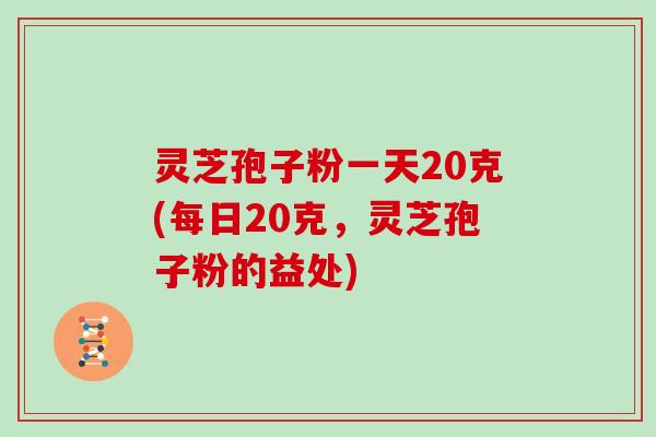 灵芝孢子粉一天20克(每日20克，灵芝孢子粉的益处)