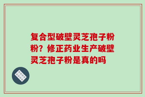 复合型破壁灵芝孢子粉粉？修正药业生产破壁灵芝孢子粉是真的吗
