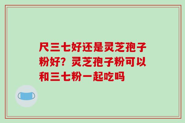 尺三七好还是灵芝孢子粉好？灵芝孢子粉可以和三七粉一起吃吗