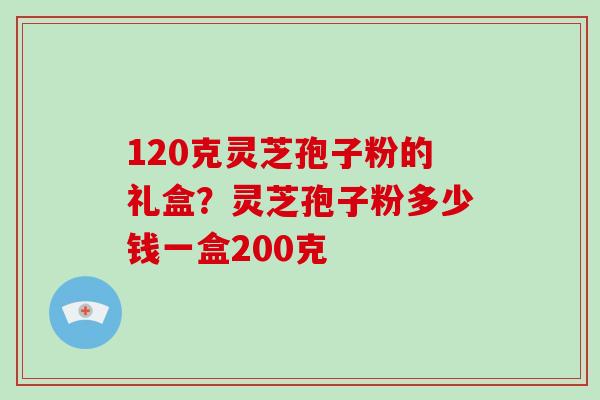 120克灵芝孢子粉的礼盒？灵芝孢子粉多少钱一盒200克