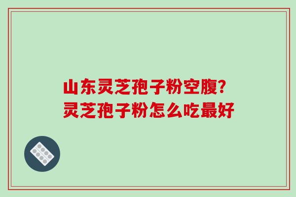 山东灵芝孢子粉空腹？灵芝孢子粉怎么吃好