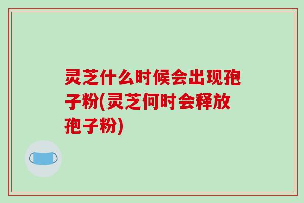 灵芝什么时候会出现孢子粉(灵芝何时会释放孢子粉)