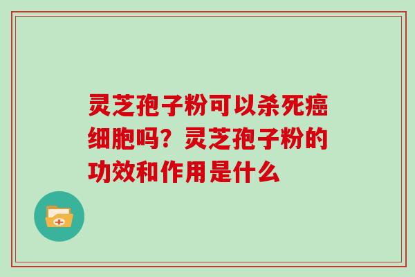 灵芝孢子粉可以杀死癌细胞吗？灵芝孢子粉的功效和作用是什么