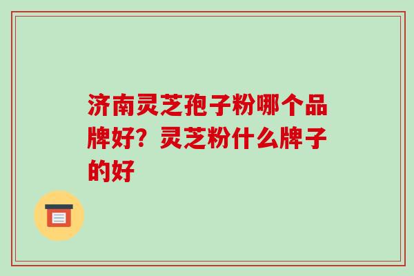 济南灵芝孢子粉哪个品牌好？灵芝粉什么牌子的好