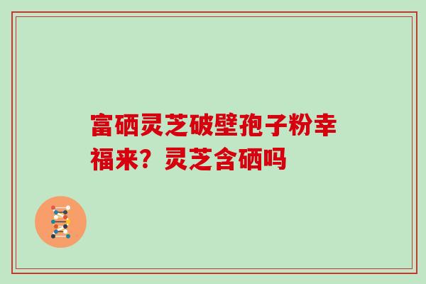 富硒灵芝破壁孢子粉幸福来？灵芝含硒吗