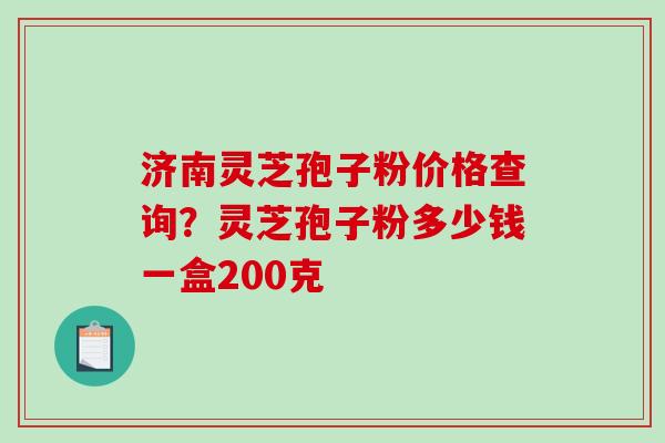 济南灵芝孢子粉价格查询？灵芝孢子粉多少钱一盒200克