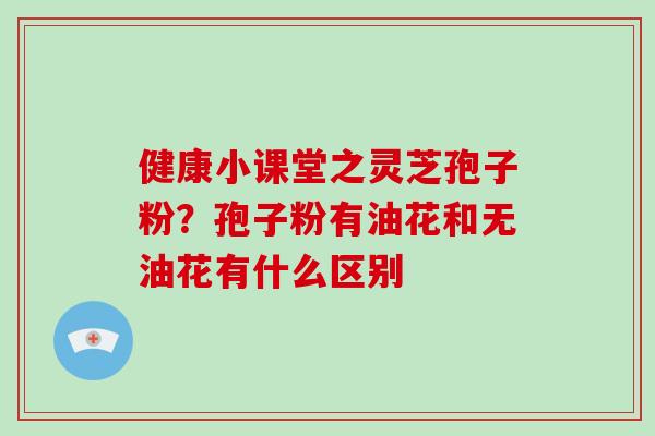 健康小课堂之灵芝孢子粉？孢子粉有油花和无油花有什么区别