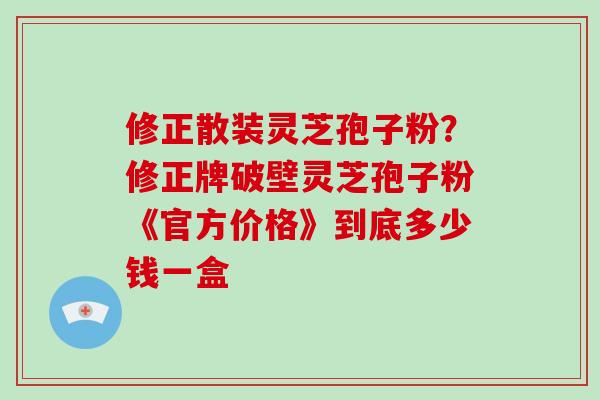 修正散装灵芝孢子粉？修正牌破壁灵芝孢子粉《官方价格》到底多少钱一盒
