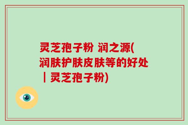 灵芝孢子粉 润之源(润肤护肤皮肤等的好处｜灵芝孢子粉)
