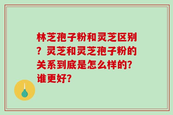 林芝孢子粉和灵芝区别？灵芝和灵芝孢子粉的关系到底是怎么样的？谁更好？