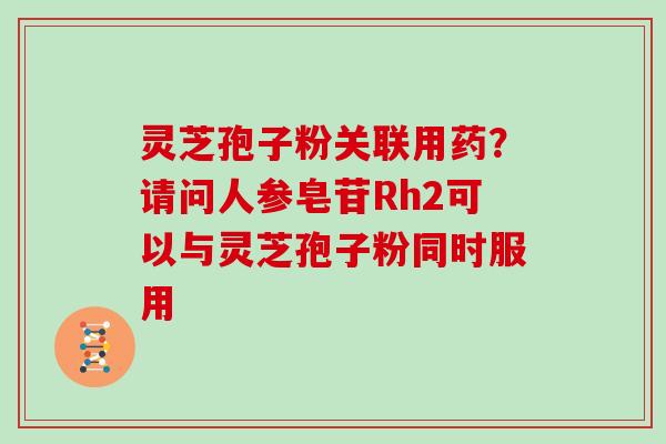 灵芝孢子粉关联用药？请问人参皂苷Rh2可以与灵芝孢子粉同时服用