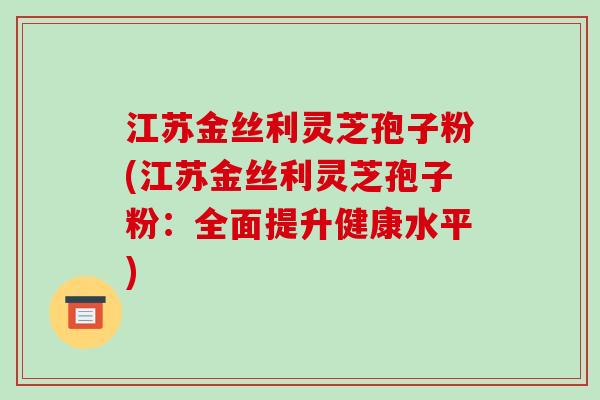 江苏金丝利灵芝孢子粉(江苏金丝利灵芝孢子粉：全面提升健康水平)