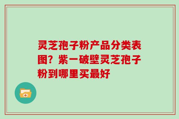 灵芝孢子粉产品分类表图？紫一破壁灵芝孢子粉到哪里买好