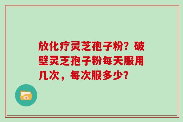 放化疗灵芝孢子粉？破壁灵芝孢子粉每天服用几次，每次服多少？