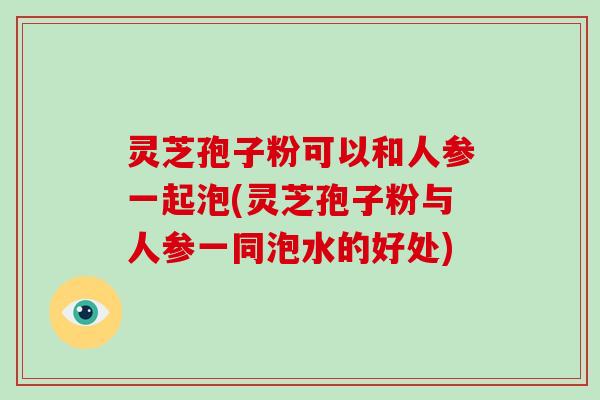灵芝孢子粉可以和人参一起泡(灵芝孢子粉与人参一同泡水的好处)