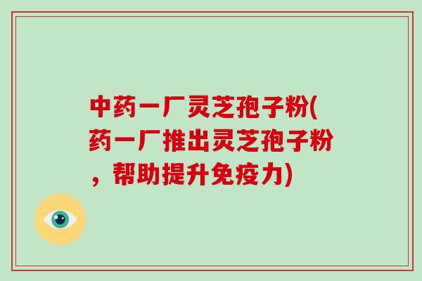 一厂灵芝孢子粉(药一厂推出灵芝孢子粉，帮助提升免疫力)