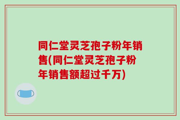 同仁堂灵芝孢子粉年销售(同仁堂灵芝孢子粉年销售额超过千万)