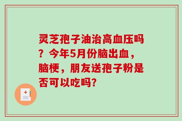 灵芝孢子油高吗？今年5月份脑出，脑梗，朋友送孢子粉是否可以吃吗？