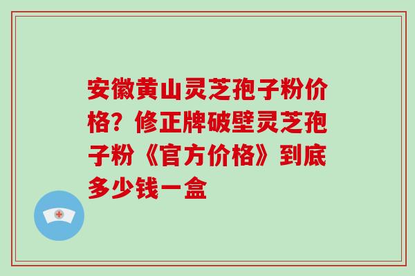安徽黄山灵芝孢子粉价格？修正牌破壁灵芝孢子粉《官方价格》到底多少钱一盒