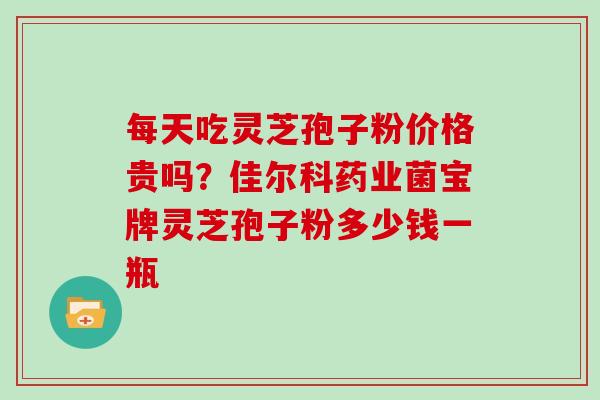 每天吃灵芝孢子粉价格贵吗？佳尔科药业菌宝牌灵芝孢子粉多少钱一瓶