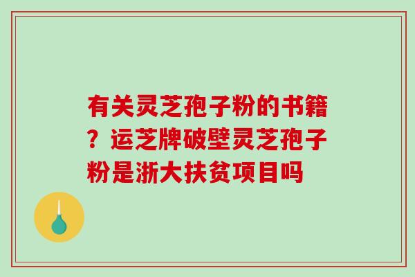 有关灵芝孢子粉的书籍？运芝牌破壁灵芝孢子粉是浙大扶贫项目吗