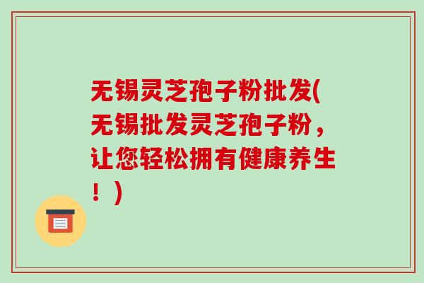 无锡灵芝孢子粉批发(无锡批发灵芝孢子粉，让您轻松拥有健康养生！)