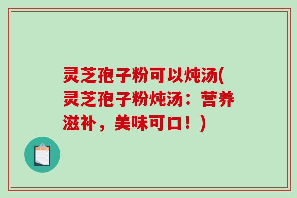 灵芝孢子粉可以炖汤(灵芝孢子粉炖汤：营养滋补，美味可口！)