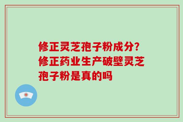 修正灵芝孢子粉成分？修正药业生产破壁灵芝孢子粉是真的吗