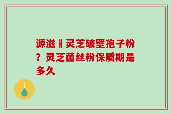 源滋湶灵芝破壁孢子粉？灵芝菌丝粉保质期是多久