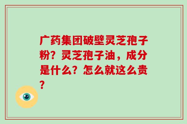 广药集团破壁灵芝孢子粉？灵芝孢子油，成分是什么？怎么就这么贵？