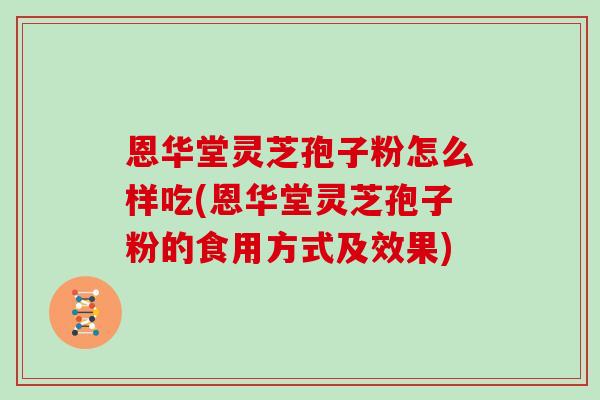 恩华堂灵芝孢子粉怎么样吃(恩华堂灵芝孢子粉的食用方式及效果)
