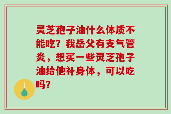 灵芝孢子油什么体质不能吃？我岳父有支气管炎，想买一些灵芝孢子油给他补身体，可以吃吗？