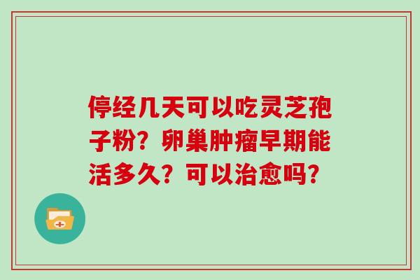 停经几天可以吃灵芝孢子粉？卵巢肿瘤早期能活多久？可以治愈吗？