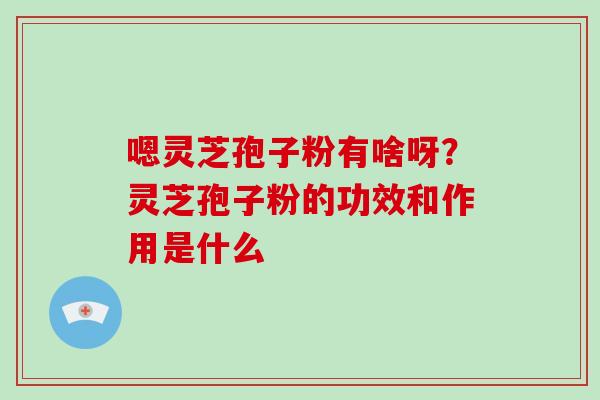 嗯灵芝孢子粉有啥呀？灵芝孢子粉的功效和作用是什么