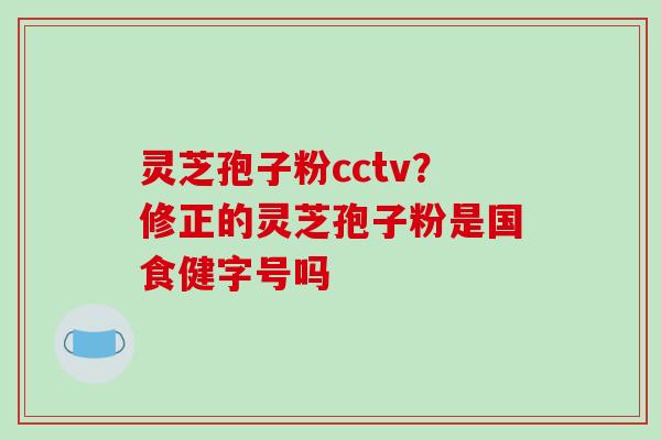 灵芝孢子粉cctv？修正的灵芝孢子粉是国食健字号吗