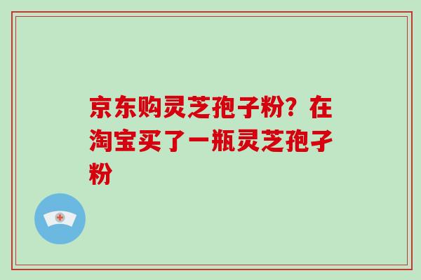 京东购灵芝孢子粉？在淘宝买了一瓶灵芝孢孑粉