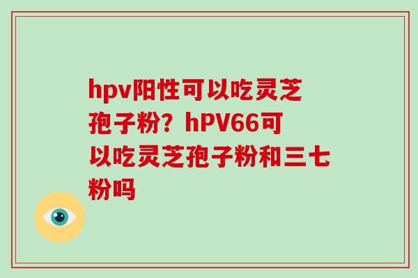 hpv阳性可以吃灵芝孢子粉？hPV66可以吃灵芝孢子粉和三七粉吗