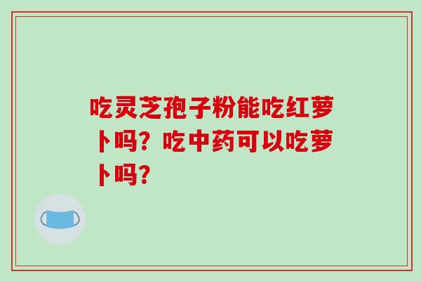 吃灵芝孢子粉能吃红萝卜吗？吃可以吃萝卜吗？