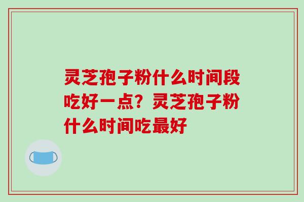 灵芝孢子粉什么时间段吃好一点？灵芝孢子粉什么时间吃好