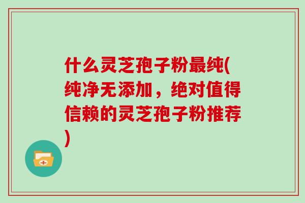 什么灵芝孢子粉最纯(纯净无添加，绝对值得信赖的灵芝孢子粉推荐)