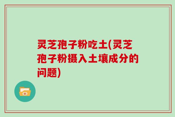 灵芝孢子粉吃土(灵芝孢子粉摄入土壤成分的问题)