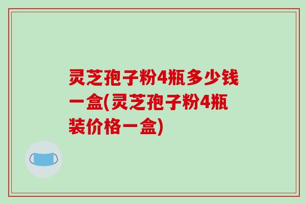 灵芝孢子粉4瓶多少钱一盒(灵芝孢子粉4瓶装价格一盒)