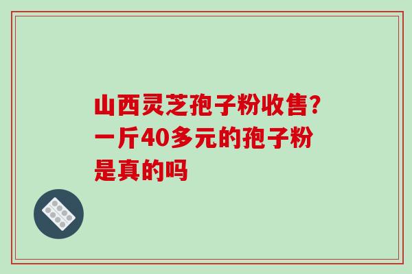 山西灵芝孢子粉收售？一斤40多元的孢子粉是真的吗