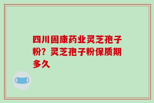 四川固康药业灵芝孢子粉？灵芝孢子粉保质期多久
