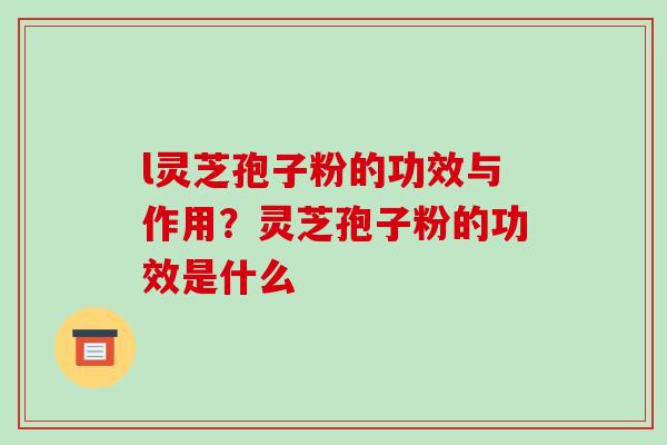 l灵芝孢子粉的功效与作用？灵芝孢子粉的功效是什么